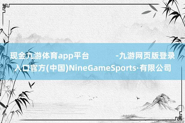 现金九游体育app平台            -九游网页版登录入口官方(中国)NineGameSports·有限公司