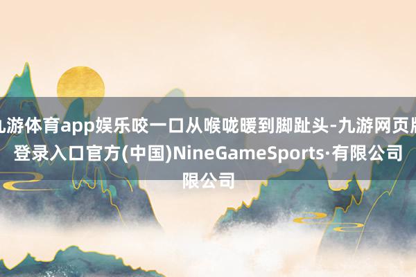 九游体育app娱乐咬一口从喉咙暖到脚趾头-九游网页版登录入口官方(中国)NineGameSports·有限公司