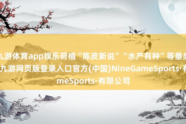 九游体育app娱乐莳植“陈皮新说”“水产有种”等垂类辩驳IP-九游网页版登录入口官方(中国)NineGameSports·有限公司