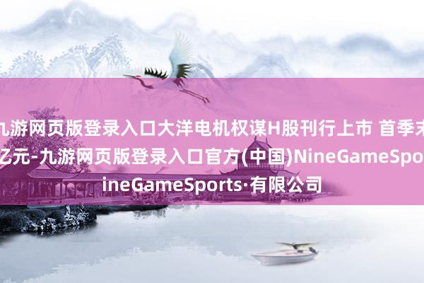 九游网页版登录入口大洋电机权谋H股刊行上市 首季末货币资金37亿元-九游网页版登录入口官方(中国)NineGameSports·有限公司
