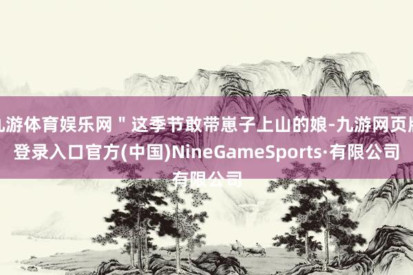九游体育娱乐网＂这季节敢带崽子上山的娘-九游网页版登录入口官方(中国)NineGameSports·有限公司