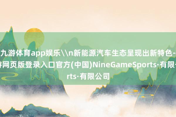 九游体育app娱乐\n新能源汽车生态呈现出新特色-九游网页版登录入口官方(中国)NineGameSports·有限公司