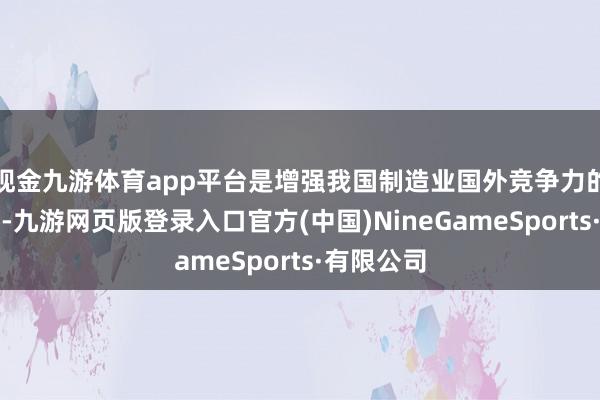 现金九游体育app平台是增强我国制造业国外竞争力的中枢路线-九游网页版登录入口官方(中国)NineGameSports·有限公司
