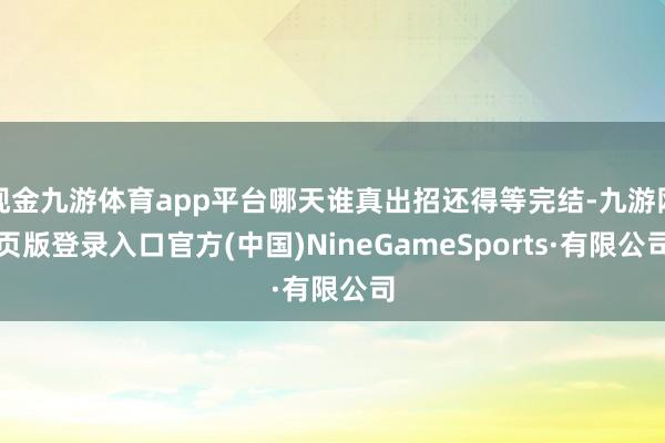 现金九游体育app平台哪天谁真出招还得等完结-九游网页版登录入口官方(中国)NineGameSports·有限公司