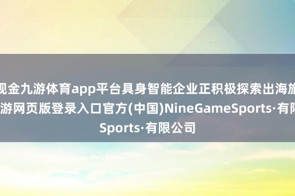 现金九游体育app平台具身智能企业正积极探索出海旅途-九游网页版登录入口官方(中国)NineGameSports·有限公司