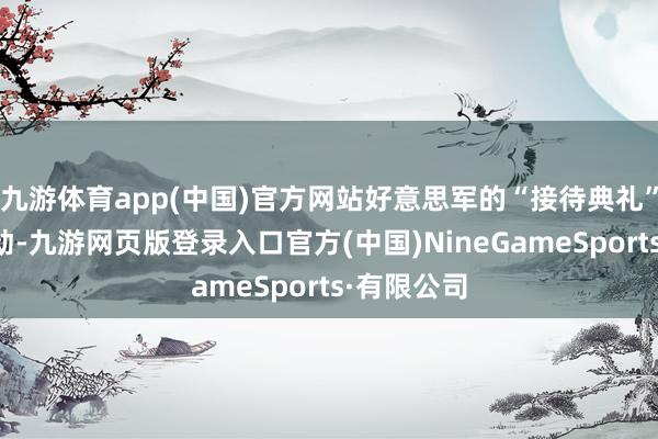 九游体育app(中国)官方网站好意思军的“接待典礼”就仍是启动-九游网页版登录入口官方(中国)NineGameSports·有限公司