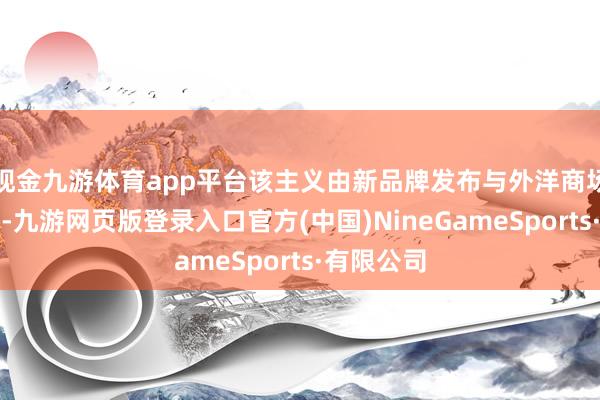 现金九游体育app平台该主义由新品牌发布与外洋商场彭胀运转-九游网页版登录入口官方(中国)NineGameSports·有限公司