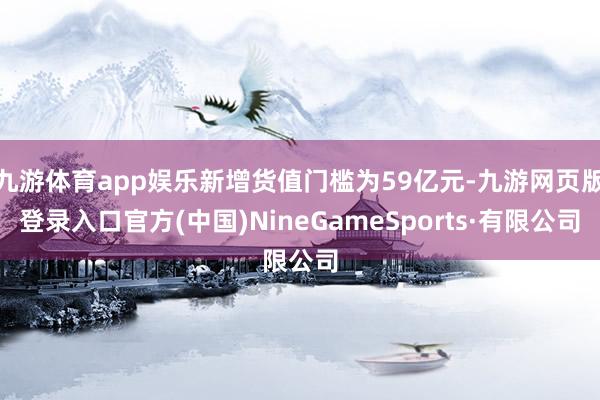 九游体育app娱乐新增货值门槛为59亿元-九游网页版登录入口官方(中国)NineGameSports·有限公司