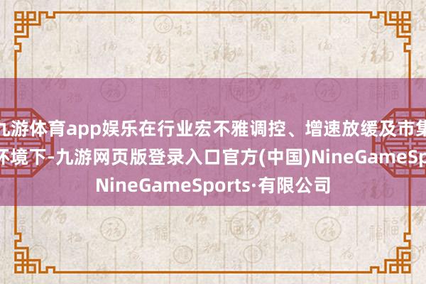 九游体育app娱乐在行业宏不雅调控、增速放缓及市集竞争加重的大环境下-九游网页版登录入口官方(中国)NineGameSports·有限公司