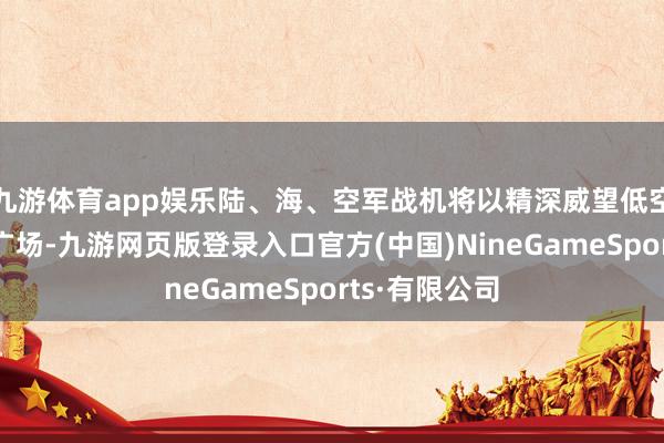 九游体育app娱乐陆、海、空军战机将以精深威望低空飞过天安门广场-九游网页版登录入口官方(中国)NineGameSports·有限公司