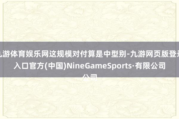 九游体育娱乐网这规模对付算是中型别-九游网页版登录入口官方(中国)NineGameSports·有限公司