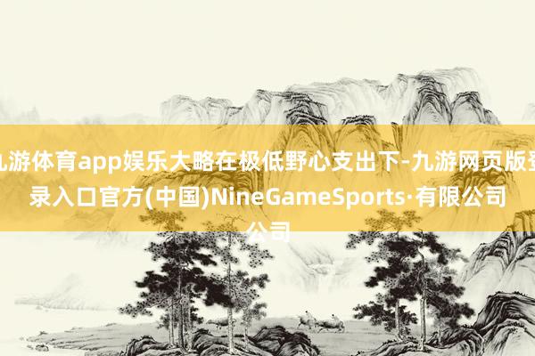九游体育app娱乐大略在极低野心支出下-九游网页版登录入口官方(中国)NineGameSports·有限公司