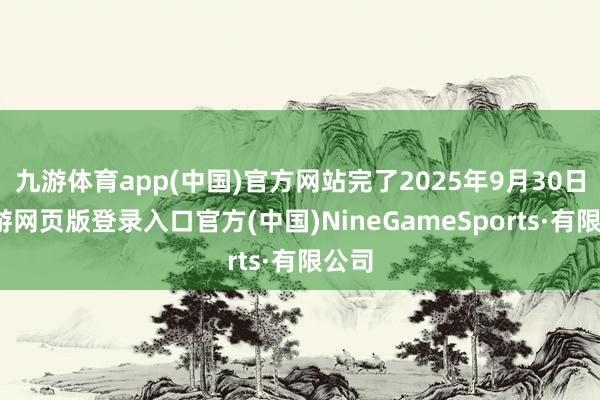 九游体育app(中国)官方网站完了2025年9月30日-九游网页版登录入口官方(中国)NineGameSports·有限公司