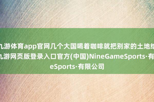 九游体育app官网几个大国喝着咖啡就把别家的土地给分了-九游网页版登录入口官方(中国)NineGameSports·有限公司