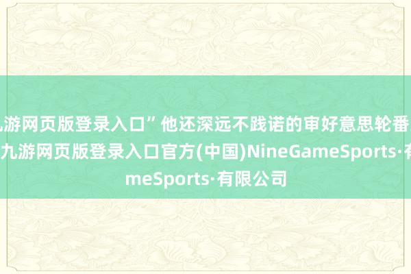 九游网页版登录入口”他还深远不践诺的审好意思轮番到处齐是-九游网页版登录入口官方(中国)NineGameSports·有限公司