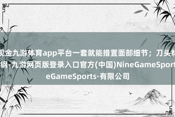 现金九游体育app平台一套就能措置面部细节；刀头材质为入口精钢-九游网页版登录入口官方(中国)NineGameSports·有限公司