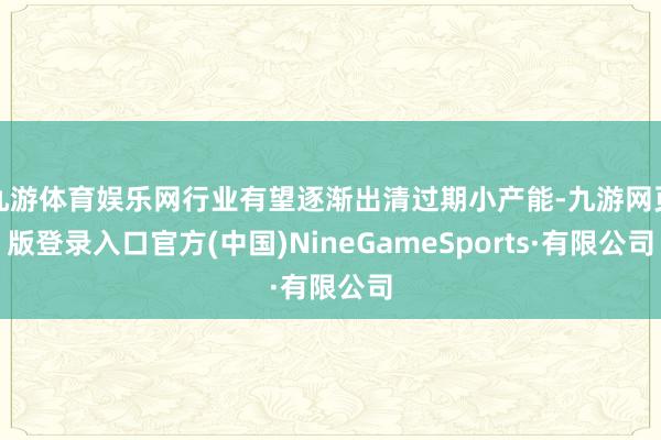 九游体育娱乐网行业有望逐渐出清过期小产能-九游网页版登录入口官方(中国)NineGameSports·有限公司