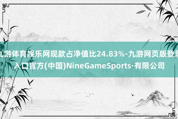九游体育娱乐网现款占净值比24.83%-九游网页版登录入口官方(中国)NineGameSports·有限公司