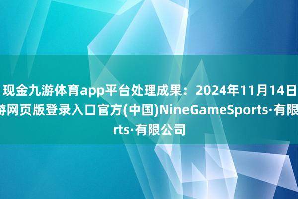 现金九游体育app平台处理成果:2024年11月14日-九游网页版登录入口官方(中国)NineGameSports·有限公司