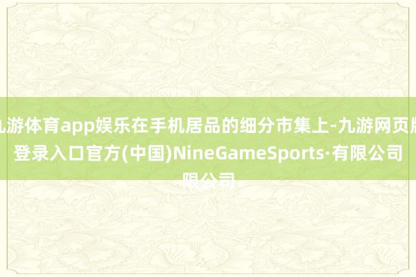 九游体育app娱乐在手机居品的细分市集上-九游网页版登录入口官方(中国)NineGameSports·有限公司