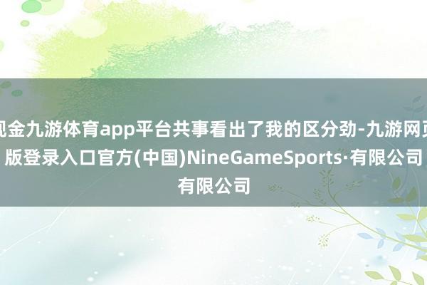 现金九游体育app平台共事看出了我的区分劲-九游网页版登录入口官方(中国)NineGameSports·有限公司