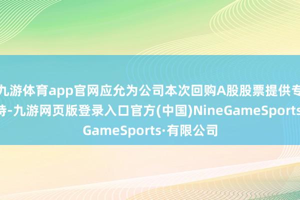 九游体育app官网应允为公司本次回购A股股票提供专项贷款维持-九游网页版登录入口官方(中国)NineGameSports·有限公司