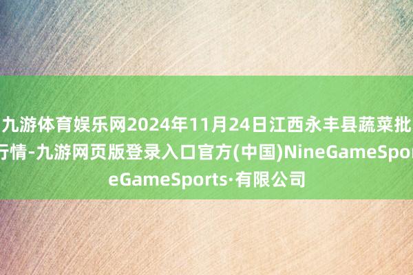 九游体育娱乐网2024年11月24日江西永丰县蔬菜批发市集价钱行情-九游网页版登录入口官方(中国)NineGameSports·有限公司