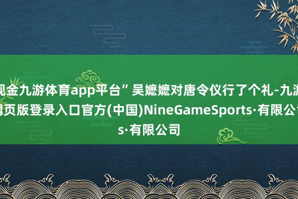 现金九游体育app平台”吴嬷嬷对唐令仪行了个礼-九游网页版登录入口官方(中国)NineGameSports·有限公司