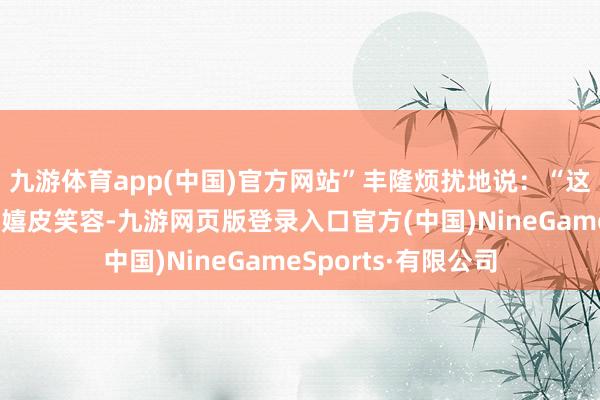 九游体育app(中国)官方网站”丰隆烦扰地说：“这个蓐收往日里看着嬉皮笑容-九游网页版登录入口官方(中国)NineGameSports·有限公司