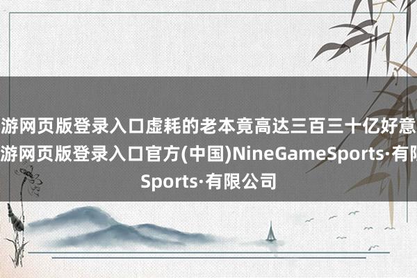 九游网页版登录入口虚耗的老本竟高达三百三十亿好意思元-九游网页版登录入口官方(中国)NineGameSports·有限公司