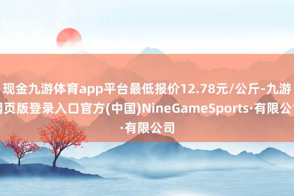 现金九游体育app平台最低报价12.78元/公斤-九游网页版登录入口官方(中国)NineGameSports·有限公司