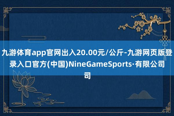 九游体育app官网出入20.00元/公斤-九游网页版登录入口官方(中国)NineGameSports·有限公司