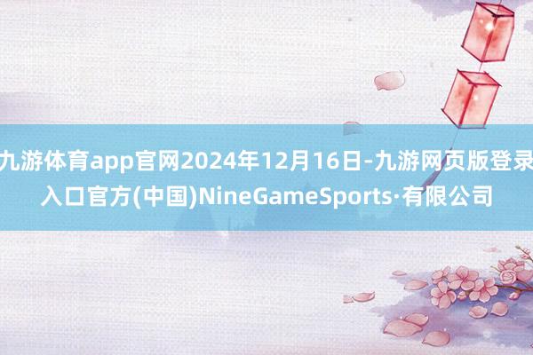 九游体育app官网2024年12月16日-九游网页版登录入口官方(中国)NineGameSports·有限公司
