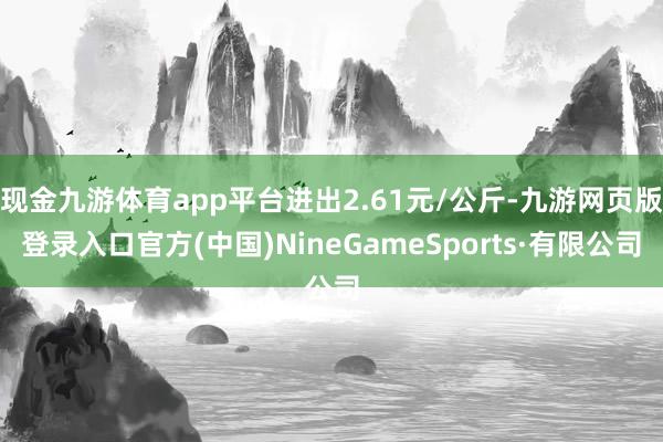 现金九游体育app平台进出2.61元/公斤-九游网页版登录入口官方(中国)NineGameSports·有限公司