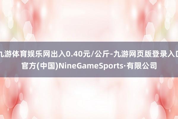 九游体育娱乐网出入0.40元/公斤-九游网页版登录入口官方(中国)NineGameSports·有限公司