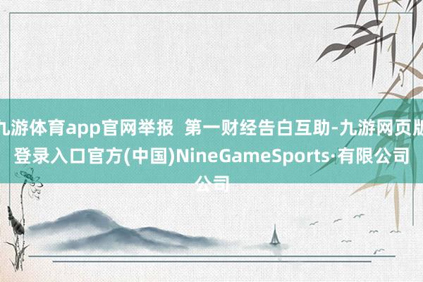 九游体育app官网举报  第一财经告白互助-九游网页版登录入口官方(中国)NineGameSports·有限公司
