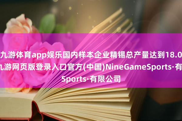九游体育app娱乐国内样本企业精锡总产量达到18.0万吨-九游网页版登录入口官方(中国)NineGameSports·有限公司