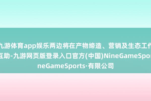 九游体育app娱乐两边将在产物缔造、营销及生态工作等领域深度互助-九游网页版登录入口官方(中国)NineGameSports·有限公司