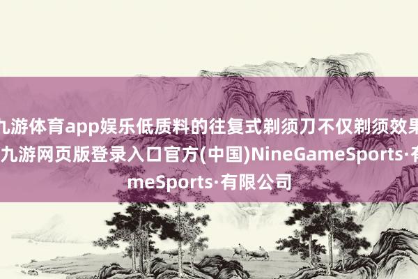 九游体育app娱乐低质料的往复式剃须刀不仅剃须效果不睬想-九游网页版登录入口官方(中国)NineGameSports·有限公司