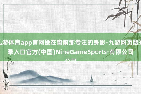 九游体育app官网她在窗前那专注的身影-九游网页版登录入口官方(中国)NineGameSports·有限公司
