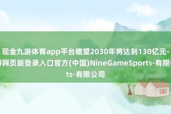 现金九游体育app平台瞻望2030年将达到130亿元-九游网页版登录入口官方(中国)NineGameSports·有限公司