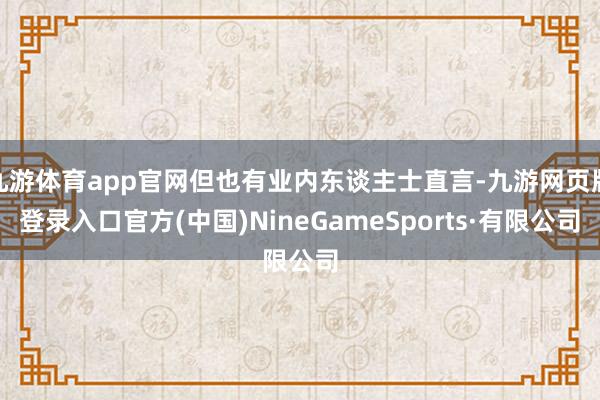 九游体育app官网但也有业内东谈主士直言-九游网页版登录入口官方(中国)NineGameSports·有限公司