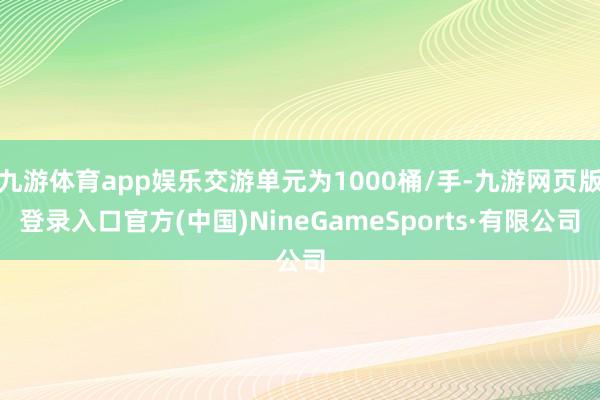 九游体育app娱乐交游单元为1000桶/手-九游网页版登录入口官方(中国)NineGameSports·有限公司