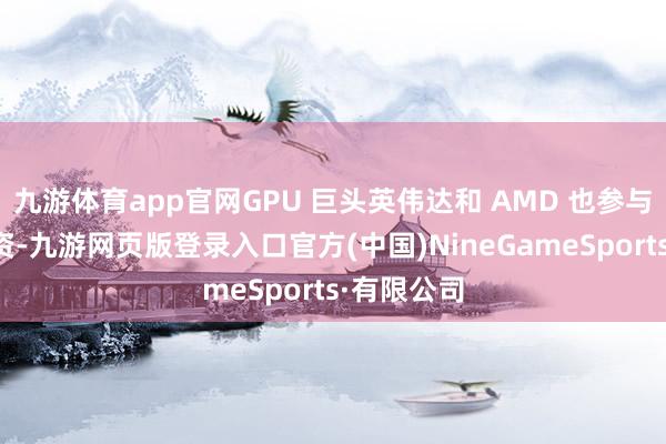 九游体育app官网GPU 巨头英伟达和 AMD 也参与了本轮投资-九游网页版登录入口官方(中国)NineGameSports·有限公司