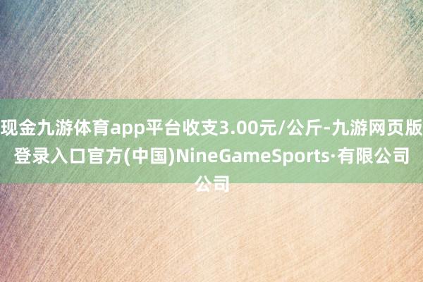 现金九游体育app平台收支3.00元/公斤-九游网页版登录入口官方(中国)NineGameSports·有限公司