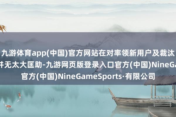 九游体育app(中国)官方网站在对率领新用户及裁汰用户操作门槛上来说并无太大匡助-九游网页版登录入口官方(中国)NineGameSports·有限公司