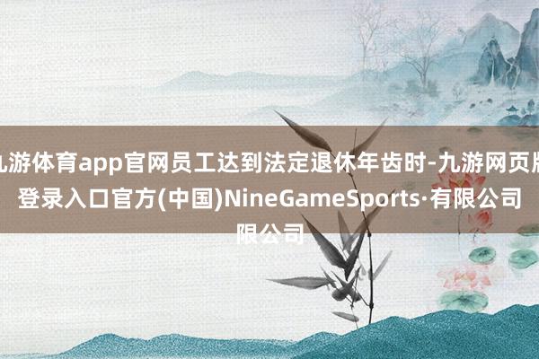 九游体育app官网员工达到法定退休年齿时-九游网页版登录入口官方(中国)NineGameSports·有限公司