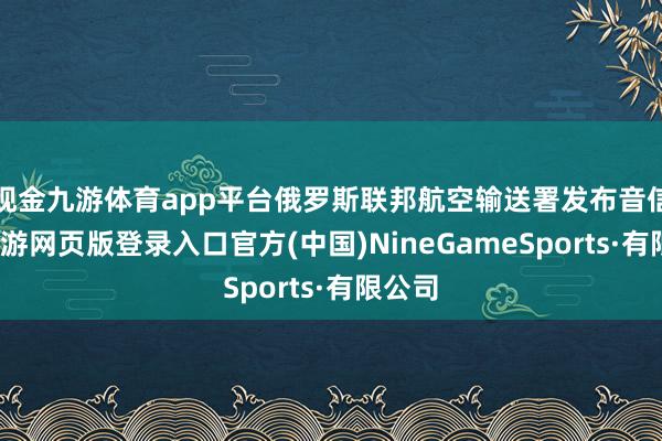 现金九游体育app平台俄罗斯联邦航空输送署发布音信称-九游网页版登录入口官方(中国)NineGameSports·有限公司
