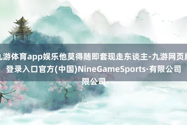 九游体育app娱乐他莫得随即套现走东谈主-九游网页版登录入口官方(中国)NineGameSports·有限公司