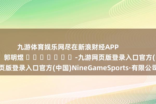 九游体育娱乐网尽在新浪财经APP 包袱裁剪:郭明煜 -九游网页版登录入口官方(中国)NineGameSports·有限公司